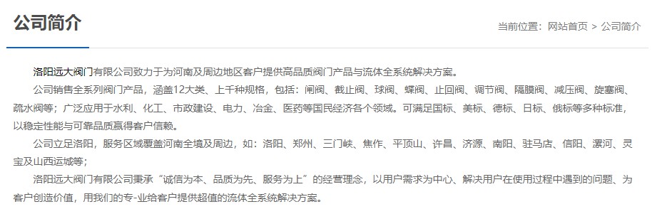 洛陽(yáng)遠(yuǎn)大閥門主營(yíng)閥門閘閥,截止閥,球閥,蝶閥,止回閥,調(diào)節(jié)閥,隔膜閥,減壓閥,旋塞閥,疏水閥等12大類.廣泛用于水利,化工,市政建設(shè),電力等領(lǐng)域.服務(wù)于洛陽(yáng),鄭州,三門峽,焦作,平頂山,許昌,濟(jì)源,南陽(yáng),駐馬店,信陽(yáng),漯河,靈寶及山西運(yùn)城等地;為河南及周邊客戶提供高品質(zhì)閥門與流體全系統(tǒng)解決方案. 洛陽(yáng)遠(yuǎn)大閥門主營(yíng)閥門閘閥,截止閥,球閥,蝶閥,止回閥,調(diào)節(jié)閥,隔膜閥,減壓閥,旋塞閥,疏水閥等12大類.廣泛用于水利,化工,市政建設(shè),電力等領(lǐng)域.服務(wù)于洛陽(yáng),鄭州,三門峽,焦作,平頂山,許昌,濟(jì)源,南陽(yáng),駐馬店,信陽(yáng),漯河,靈寶及山西運(yùn)城等地;為河南及周邊客戶提供高品質(zhì)閥門與流體全系統(tǒng)解決方案.